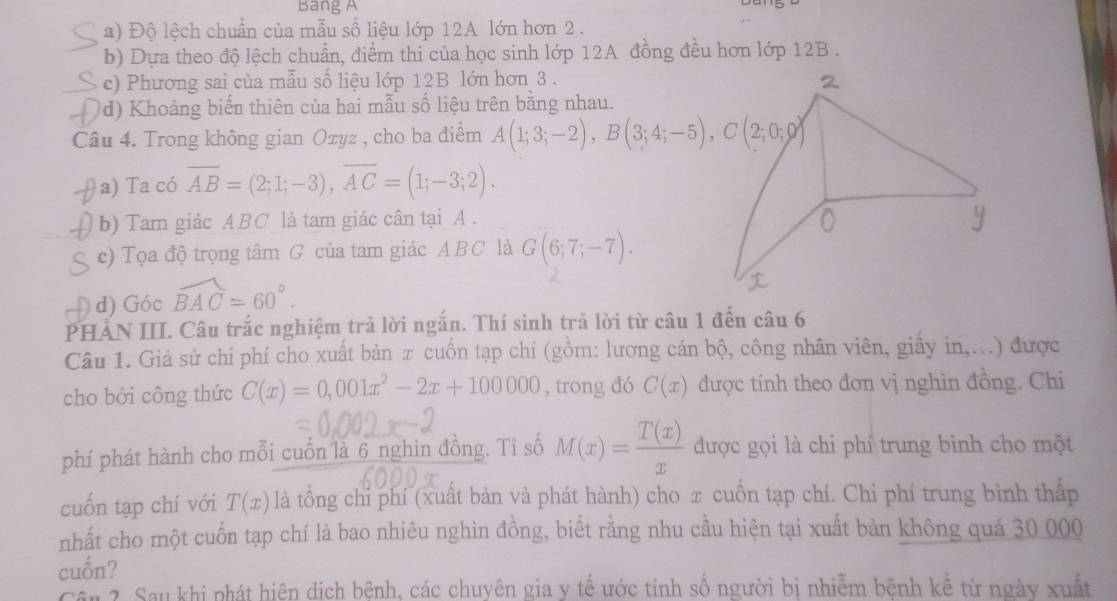 Bang A
a) Độ lệch chuẩn của mẫu số liệu lớp 12A lớn hơn 2.
b) Dựa theo độ lệch chuẩn, điểm thi của học sinh lớp 12A đồng đều hơn lớp 12B .
c) Phương sai của mẫu số liệu lớp 12B lớn hơn 3 .
d) Khoảng biến thiên của hai mẫu số liệu trên bằng nhau.
Câu 4. Trong không gian Ozyz , cho ba điểm A(1;3;-2),B(3;4;-5),C(2;0;0)
a) Ta có overline AB=(2;1;-3),overline AC=(1;-3;2).
b) Tam giác ABC là tam giác cân tại A .
c) Tọa độ trọng tâm G của tam giác ABC là G(6;7;-7).
d) Góc widehat BAC=60°.
PHẢN III. Câu trắc nghiệm trả lời ngắn. Thí sinh trả lời từ câu 1 đến câu 6
Câu 1. Giả sử chi phí cho xuất bản π cuốn tạp chí (gồm: lương cán bộ, công nhân viên, giấy in,...) được
cho bởi công thức C(x)=0,001x^2-2x+100000 , trong đó C(x) được tính theo đơn vị nghìn đồng. Chi
phí phát hành cho mỗi cuốn là 6 nghìn đồng. Ti số M(x)= T(x)/x  được gọi là chi phí trung bình cho một
cuốn tạp chí với T(x) là tổng chỉ phí (xuất bản và phát hành) cho x cuốn tạp chí. Chi phí trung bình thấp
nhất cho một cuốn tạp chí là bao nhiêu nghìn đồng, biết rằng nhu cầu hiện tại xuất bản không quá 30 000
cuốn?
Cầu ?. Sau khi phát hiện dịch bệnh, các chuyên gia y tế ước tính số người bị nhiễm bệnh kể từ ngày xuất