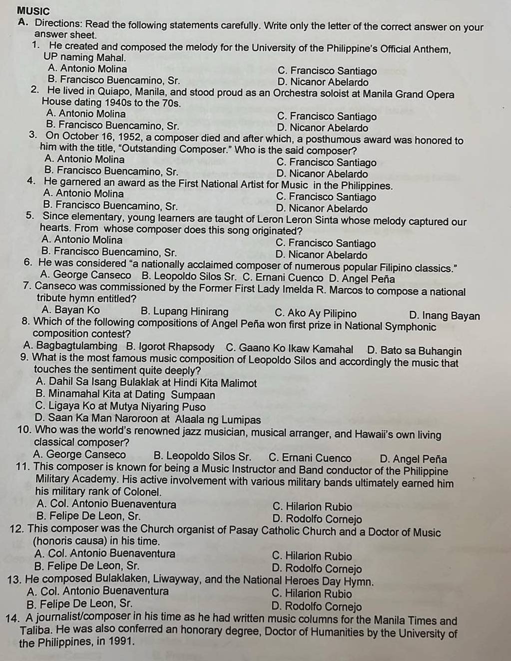 MUSIC
A. Directions: Read the following statements carefully. Write only the letter of the correct answer on your
answer sheet.
1. He created and composed the melody for the University of the Philippine's Official Anthem,
UP naming Mahal.
A. Antonio Molina C. Francisco Santiago
B. Francisco Buencamino, Sr. D. Nicanor Abelardo
2. He lived in Quiapo, Manila, and stood proud as an Orchestra soloist at Manila Grand Opera
House dating 1940s to the 70s.
A. Antonio Molina C. Francisco Santiago
B. Francisco Buencamino, Sr. D. Nicanor Abelardo
3. On October 16, 1952, a composer died and after which, a posthumous award was honored to
him with the title, “Outstanding Composer.” Who is the said composer?
A. Antonio Molina C. Francisco Santiago
B. Francisco Buencamino, Sr. D. Nicanor Abelardo
4. He garnered an award as the First National Artist for Music in the Philippines.
A. Antonio Molina C. Francisco Santiago
B. Francisco Buencamino, Sr. D. Nicanor Abelardo
5. Since elementary, young learners are taught of Leron Leron Sinta whose melody captured our
hearts. From whose composer does this song originated?
A. Antonio Molina C. Francisco Santiago
B. Francisco Buencamino, Sr. D. Nicanor Abelardo
6. He was considered “a nationally acclaimed composer of numerous popular Filipino classics.”
A. George Canseco B. Leopoldo Silos Sr. C. Ernani Cuenco D. Angel Peña
7. Canseco was commissioned by the Former First Lady Imelda R. Marcos to compose a national
tribute hymn entitled?
A. Bayan Ko B. Lupang Hinirang C. Ako Ay Pilipino D. Inang Bayan
8. Which of the following compositions of Angel Peña won first prize in National Symphonic
composition contest?
A. Bagbagtulambing B. Igorot Rhapsody C. Gaano Ko Ikaw Kamahal D. Bato sa Buhangin
9. What is the most famous music composition of Leopoldo Silos and accordingly the music that
touches the sentiment quite deeply?
A. Dahil Sa Isang Bulaklak at Hindi Kita Malimot
B. Minamahal Kita at Dating Sumpaan
C. Ligaya Ko at Mutya Niyaring Puso
D. Saan Ka Man Naroroon at Alaala ng Lumipas
10. Who was the world's renowned jazz musician, musical arranger, and Hawaii's own living
classical composer?
A. George Canseco B. Leopoldo Silos Sr. C. Ernani Cuenco D. Angel Peña
11. This composer is known for being a Music Instructor and Band conductor of the Philippine
Military Academy. His active involvement with various military bands ultimately earned him
his military rank of Colonel.
A. Col. Antonio Buenaventura C. Hilarion Rubio
B. Felipe De Leon, Sr. D. Rodolfo Cornejo
12. This composer was the Church organist of Pasay Catholic Church and a Doctor of Music
(honoris causa) in his time.
A. Col. Antonio Buenaventura C. Hilarion Rubio
B. Felipe De Leon, Sr. D. Rodolfo Cornejo
13. He composed Bulaklaken, Liwayway, and the National Heroes Day Hymn.
A. Col. Antonio Buenaventura C. Hilarion Rubio
B. Felipe De Leon, Sr. D. Rodolfo Cornejo
14. A journalist/composer in his time as he had written music columns for the Manila Times and
Taliba. He was also conferred an honorary degree, Doctor of Humanities by the University of
the Philippines, in 1991.