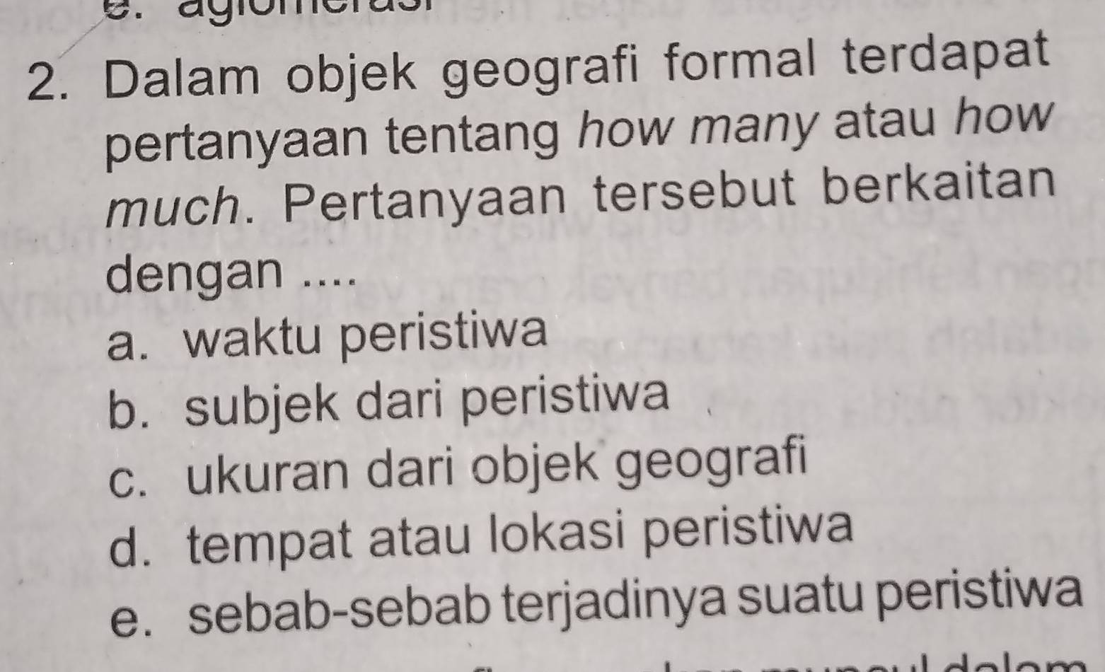 agio 
2. Dalam objek geografi formal terdapat 
pertanyaan tentang how many atau how 
much. Pertanyaan tersebut berkaitan 
dengan .... 
a. waktu peristiwa 
b. subjek dari peristiwa 
c. ukuran dari objek geografi 
d. tempat atau lokasi peristiwa 
e. sebab-sebab terjadinya suatu peristiwa