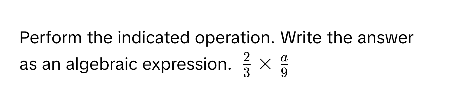 Perform the indicated operation. Write the answer as an algebraic expression. $ 2/3  *  a/9 $