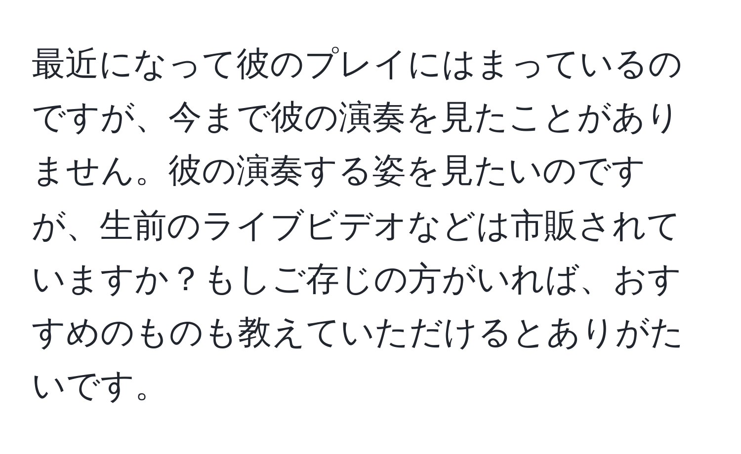 最近になって彼のプレイにはまっているのですが、今まで彼の演奏を見たことがありません。彼の演奏する姿を見たいのですが、生前のライブビデオなどは市販されていますか？もしご存じの方がいれば、おすすめのものも教えていただけるとありがたいです。