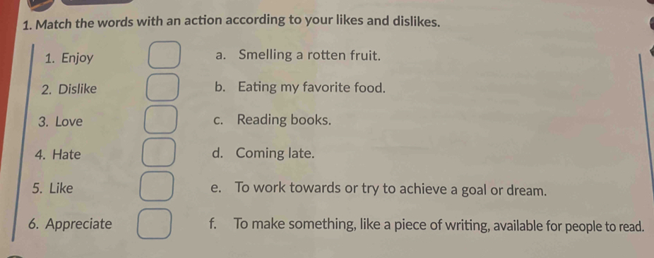 Match the words with an action according to your likes and dislikes.
1. Enjoy a. Smelling a rotten fruit.
2. Dislike b. Eating my favorite food.
3. Love c. Reading books.
4. Hate d. Coming late.
5. Like e. To work towards or try to achieve a goal or dream.
6. Appreciate f. To make something, like a piece of writing, available for people to read.