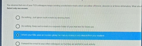 You observe that one of your TCS colleagues keeps sending unsolicited e-mails which are either offensive, obscene or at times defamatory. What shou
Select only one answer.
Do mothing. Just ignore such e mails by deleting them
Do nothing. Keep such e-mails in a separate folder of your mail box for future use
a inform your ISM, ralise an incident giving the mas as invidesoe and celete it from your malbex
Fonward the e-mail to your other collcagues so that they are alefted to such activity