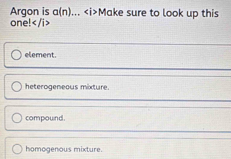 Argon is a(n)... Make sure to look up this
one!
element.
heterogeneous mixture.
compound.
homogenous mixture.