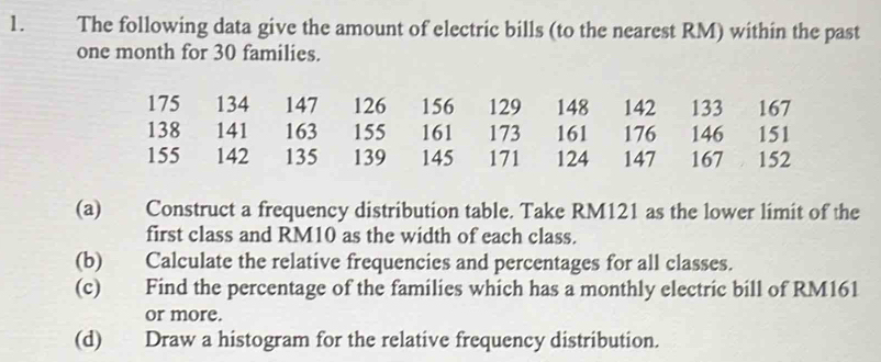 The following data give the amount of electric bills (to the nearest RM) within the past
one month for 30 families.
175 134 147 126 156 129 148 142 133 167
138 141 163 155 161 173 161 176 146 151
155 142 135 139 145 171 124 147 167 152
(a) Construct a frequency distribution table. Take RM121 as the lower limit of the 
first class and RM10 as the width of each class. 
(b) Calculate the relative frequencies and percentages for all classes. 
(c) Find the percentage of the families which has a monthly electric bill of RM161
or more. 
(d) Draw a histogram for the relative frequency distribution.