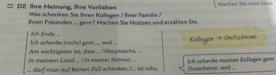 D2 Ihre Meinung, Ihre Vorlieben Machen Sie eine Liste. 
Was schenken Sie Ihren Kollegen / Ihrer Familie / 
Ihren Freunden ... gern? Machen Sie Notizen und erzählen Sie. 
Ich finde, ... 
Ich schenke (nicht) gern ..., weil ... 
Am wichtigsten ist, dass ... /Hauptsache, ... 
In meinem Land ... /In meiner Heimat ... Ich schenke meinen Kollegen gern 
... darf man auf keinen Fall schenken. / ... ist tabu. Gutscheine, weil ...