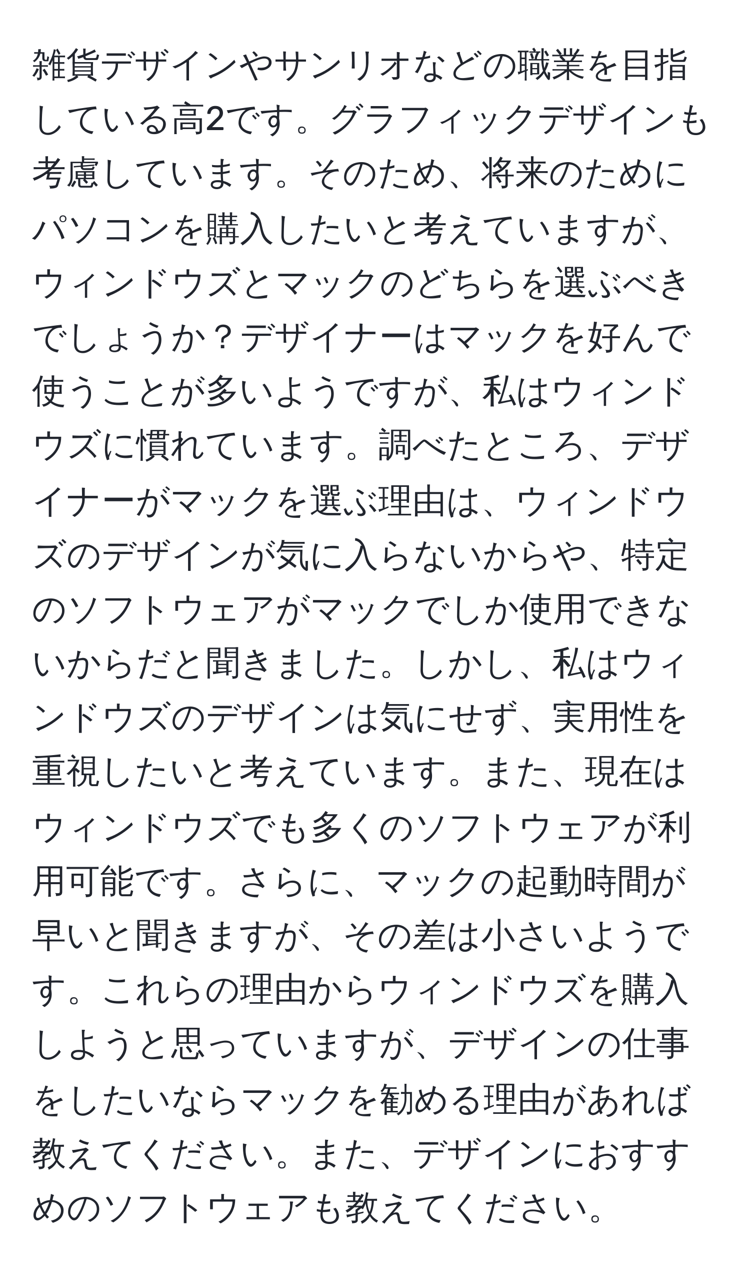 雑貨デザインやサンリオなどの職業を目指している高2です。グラフィックデザインも考慮しています。そのため、将来のためにパソコンを購入したいと考えていますが、ウィンドウズとマックのどちらを選ぶべきでしょうか？デザイナーはマックを好んで使うことが多いようですが、私はウィンドウズに慣れています。調べたところ、デザイナーがマックを選ぶ理由は、ウィンドウズのデザインが気に入らないからや、特定のソフトウェアがマックでしか使用できないからだと聞きました。しかし、私はウィンドウズのデザインは気にせず、実用性を重視したいと考えています。また、現在はウィンドウズでも多くのソフトウェアが利用可能です。さらに、マックの起動時間が早いと聞きますが、その差は小さいようです。これらの理由からウィンドウズを購入しようと思っていますが、デザインの仕事をしたいならマックを勧める理由があれば教えてください。また、デザインにおすすめのソフトウェアも教えてください。