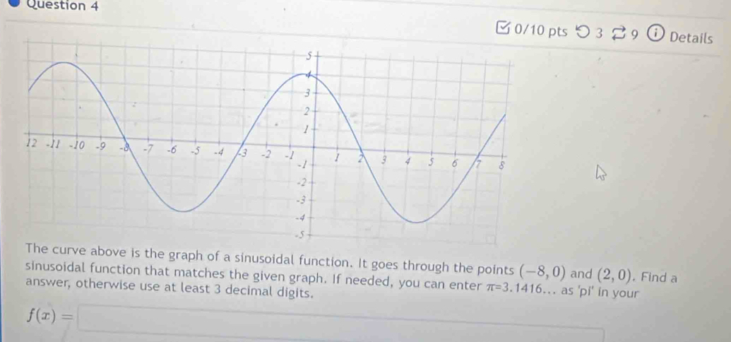 つ 3 29 D Details 
e curve above is the graph of a sinusoidal function. It goes through the points (-8,0) and (2,0) , Find a 
sinusoidal function that matches the given graph. If needed, you can enter π =3.1 416.. as 'pi' in your 
answer, otherwise use at least 3 decimal digits.
f(x)=□