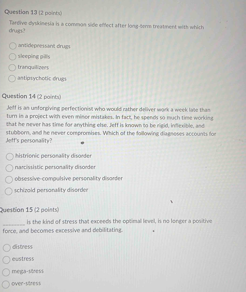 Tardive dyskinesia is a common side effect after long-term treatment with which
drugs?
antidepressant drugs
sleeping pills
tranquilizers
antipsychotic drugs
Question 14 (2 points)
Jeff is an unforgiving perfectionist who would rather deliver work a week late than
turn in a project with even minor mistakes. In fact, he spends so much time working
that he never has time for anything else. Jeff is known to be rigid, inflexible, and
stubborn, and he never compromises. Which of the following diagnoses accounts for
Jeff's personality?
histrionic personality disorder
narcissistic personality disorder
obsessive-compulsive personality disorder
schizoid personality disorder
Question 15 (2 points)
_
is the kind of stress that exceeds the optimal level, is no longer a positive
force, and becomes excessive and debilitating.
distress
eustress
mega-stress
over-stress