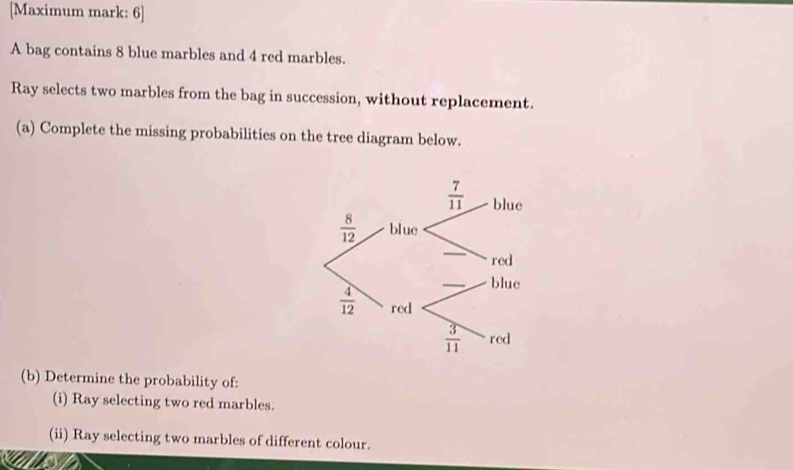 [Maximum mark: 6]
A bag contains 8 blue marbles and 4 red marbles.
Ray selects two marbles from the bag in succession, without replacement.
(a) Complete the missing probabilities on the tree diagram below.
(b) Determine the probability of:
(i) Ray selecting two red marbles.
(ii) Ray selecting two marbles of different colour.