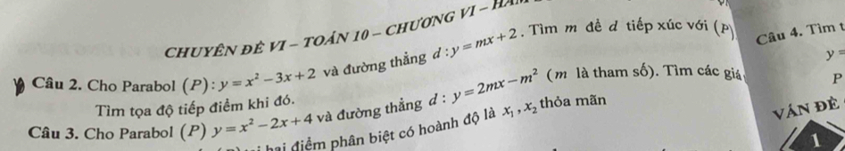 CHUYÊN ĐÊ VI - TOÁN 10 - CHươNG V I - H 
Câu 2. Cho Parabol (P): y=x^2-3x+2 và đường thẳng d:y=mx+2. Tìm m đề d tiếp xúc với (p
Câu 4. Tìm t
y=
(m là tham số). Tìm các giá P 
Tìm tọa độ tiếp điểm khi đó. 
Ván đề 
Câu 3. Cho Parabol (P) y=x^2-2x+4 và đường thẳng d : y=2mx-m^2 thỏa mãn 
hai điểm phân biệt có hoành độ là x_1, x_2
1