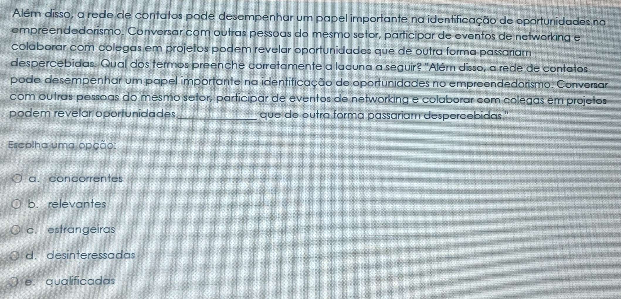 Além disso, a rede de contatos pode desempenhar um papel importante na identificação de oportunidades no
empreendedorismo. Conversar com outras pessoas do mesmo setor, participar de eventos de networking e
colaborar com colegas em projetos podem revelar oportunidades que de outra forma passariam
despercebidas. Qual dos termos preenche corretamente a lacuna a seguir? 'Além disso, a rede de contatos
pode desempenhar um papel importante na identificação de oportunidades no empreendedorismo. Conversar
com outras pessoas do mesmo setor, participar de eventos de networking e colaborar com colegas em projetos
podem revelar oportunidades_ que de outra forma passariam despercebidas."
Escolha uma opção:
a. concorrentes
b. relevantes
c. estrangeiras
d. desinteressadas
e. qualificadas