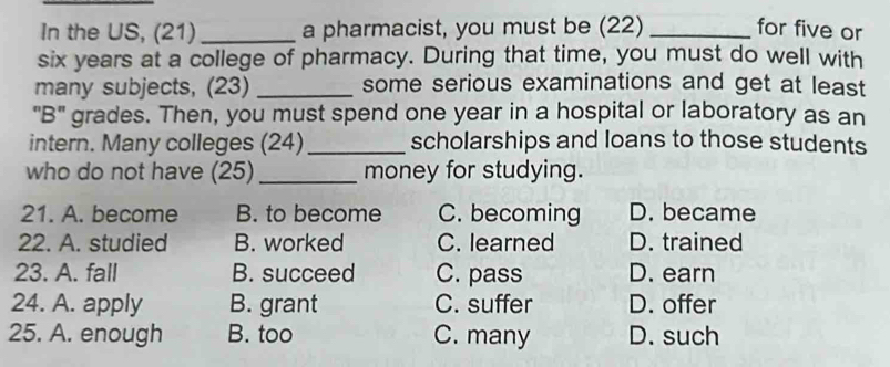 In the US, (21) _a pharmacist, you must be (22) _for five or
six years at a college of pharmacy. During that time, you must do well with
many subjects, (23) _some serious examinations and get at least
"B" grades. Then, you must spend one year in a hospital or laboratory as an
intern. Many colleges (24) _scholarships and loans to those students
who do not have (25)_ money for studying.
21. A. become B. to become C. becoming D. became
22. A. studied B. worked C. learned D. trained
23. A. fall B. succeed C. pass D. earn
24. A. apply B. grant C. suffer D. offer
25. A. enough B. too C. many D. such