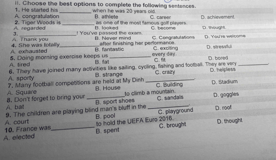 Choose the best options to complete the following sentences.
1. He started his _when he was 20 years old.
A. congratulation B. athlete C. career D. achievement.
2. Tiger Woods is _as one of the most famous golf players.
A. regarded B. looked C. become
3. _! You've passed the exam. D. thought.
A. Thank you B. Never mind C. Congratulations
4. She was totally _after finishing her performance. D. You're welcome
A. exhausted B. fantastic C. exciting D. stressful
5. Doing morning exercise keeps us_ every day.
A. tired B. fat C. fit D. bored
6. They have joined many activities like sailing, cycling, fishing and footbail. They are very_
A. sporty B. strange C. crazy D. helpless
7. Many football competitions are held at My Dinh_
.
A. Square B. House C. Building D. Stadium
8. Don't forget to bring your to climb a mountain.
9. The children are playing blind man's bluff in the B. sport shoes C. sandals D. goggles
A. bat
A. court B. pool _C. playground D. roof
10. France was to hold the UEFA Euro 2016.
A. elected _B. spent C. brought D. thought