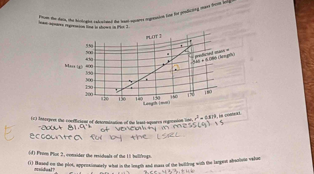 From the data, the biologist calculated the least-squares regression line for predicting mass from leng
least-squares regression line is shown in Plot 2.
(c) Interpret the coefficient of determination of the least-squares regression line, r^2approx 0.819 , in context.
(d) From Plot 2, consider the residuals of the 11 bullfrogs.
(i) Based on the plot, approximately what is the length and mass of the bullfrog with the largest absolute value
residual?