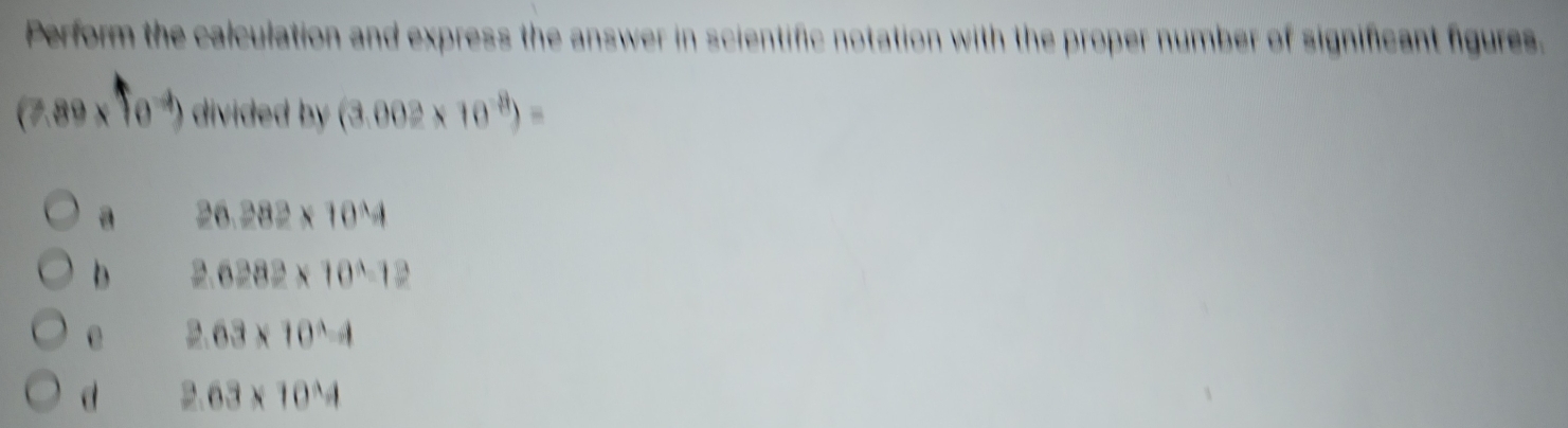 Perform the calculation and express the answer in scientific notation with the proper number of significant figures.
(7.89* 10^(-4)) divided by (3.002* 10^(-8))=
a 26.282* 10^4
b 2.6282* 10^4-12
2.63* 10^(wedge)-4
d 2.63* 10^(wedge)4