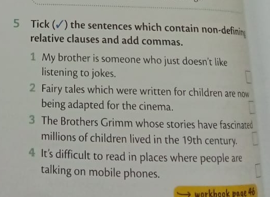 Tick (✓) the sentences which contain non-defining 
relative clauses and add commas. 
1 My brother is someone who just doesn't like 
listening to jokes. 
2 Fairy tales which were written for children are now 
being adapted for the cinema. 
3 The Brothers Grimm whose stories have fascinated 
millions of children lived in the 19th century. 
4 It's difficult to read in places where people are 
talking on mobile phones. 
workbook page 46