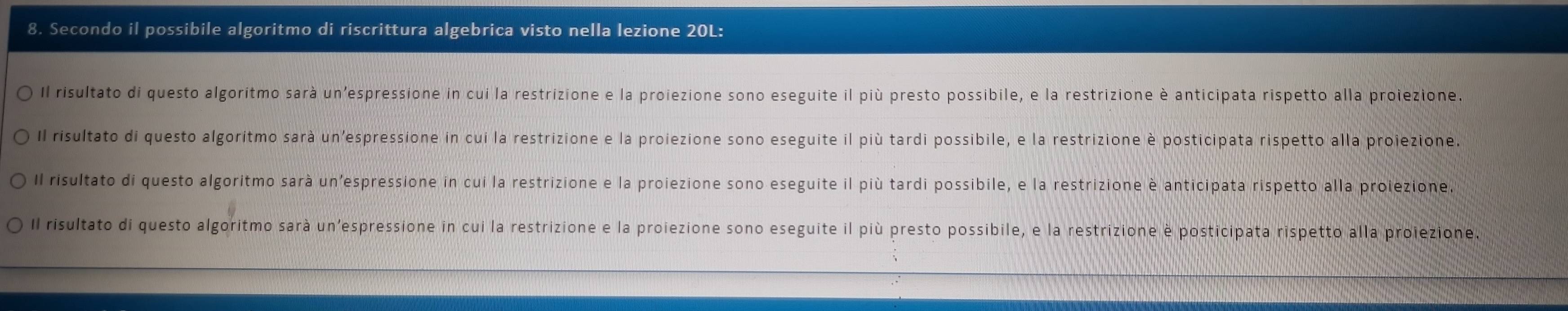 Secondo il possibile algoritmo di riscrittura algebrica visto nella lezione 20L:
Il risultato di questo algoritmo sarà un'espressione in cui la restrizione e la proiezione sono eseguite il più presto possibile, e la restrizione è anticipata rispetto alla proiezione.
Il risultato di questo algoritmo sarà un'espressione in cui la restrizione e la proiezione sono eseguite il più tardi possibile, e la restrizione è posticipata rispetto alla proiezione
Il risultato di questo algoritmo sarà un'espressione in cui la restrizione e la proiezione sono eseguite il più tardi possibile, e la restrizione è anticipata rispetto alla prolezione
Il risultato di questo algoritmo sarà un'espressione in cui la restrizione e la proiezione sono eseguite il più presto possibile, e la restrizione è posticipata rispetto alla proiezione