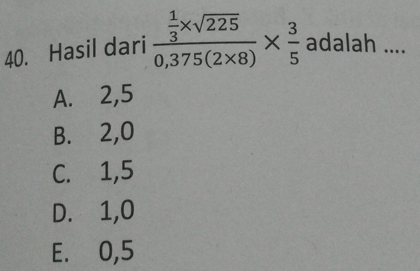 Hasil dari frac  1/3 * sqrt(225)0,375(2* 8)*  3/5  adalah ....
A. 2, 5
B. 2, 0
C. 1, 5
D. 1, 0
E. 0, 5