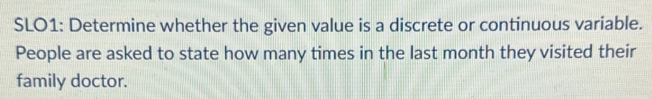 SLO1: Determine whether the given value is a discrete or continuous variable. 
People are asked to state how many times in the last month they visited their 
family doctor.