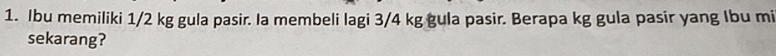 Ibu memiliki 1/2 kg gula pasir. Ia membeli lagi 3/4 kg gula pasir. Berapa kg gula pasir yang Ibu mi 
sekarang?