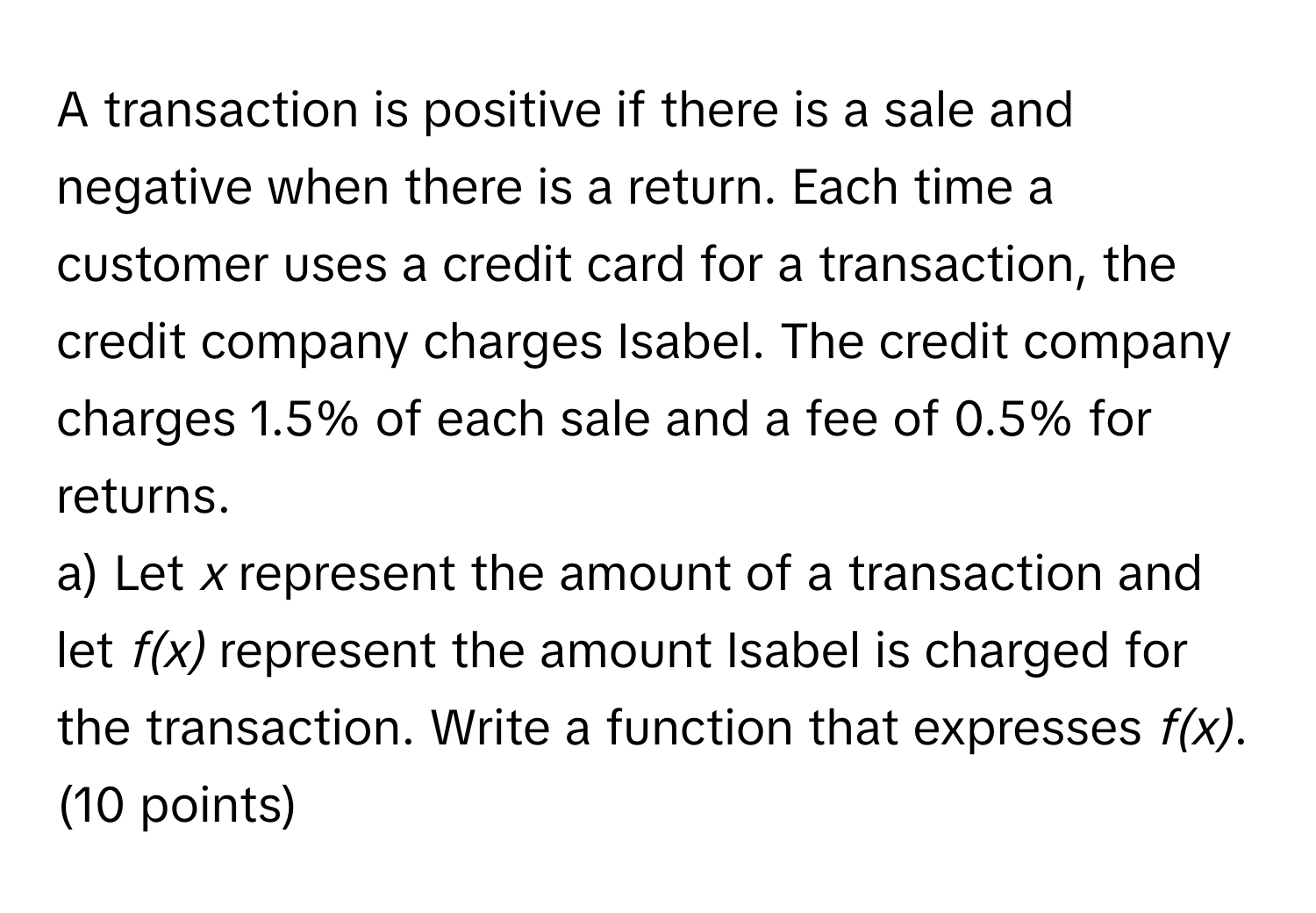 A transaction is positive if there is a sale and negative when there is a return. Each time a customer uses a credit card for a transaction, the credit company charges Isabel. The credit company charges 1.5% of each sale and a fee of 0.5% for returns.

a) Let *x* represent the amount of a transaction and let *f(x)* represent the amount Isabel is charged for the transaction. Write a function that expresses *f(x)*. (10 points)