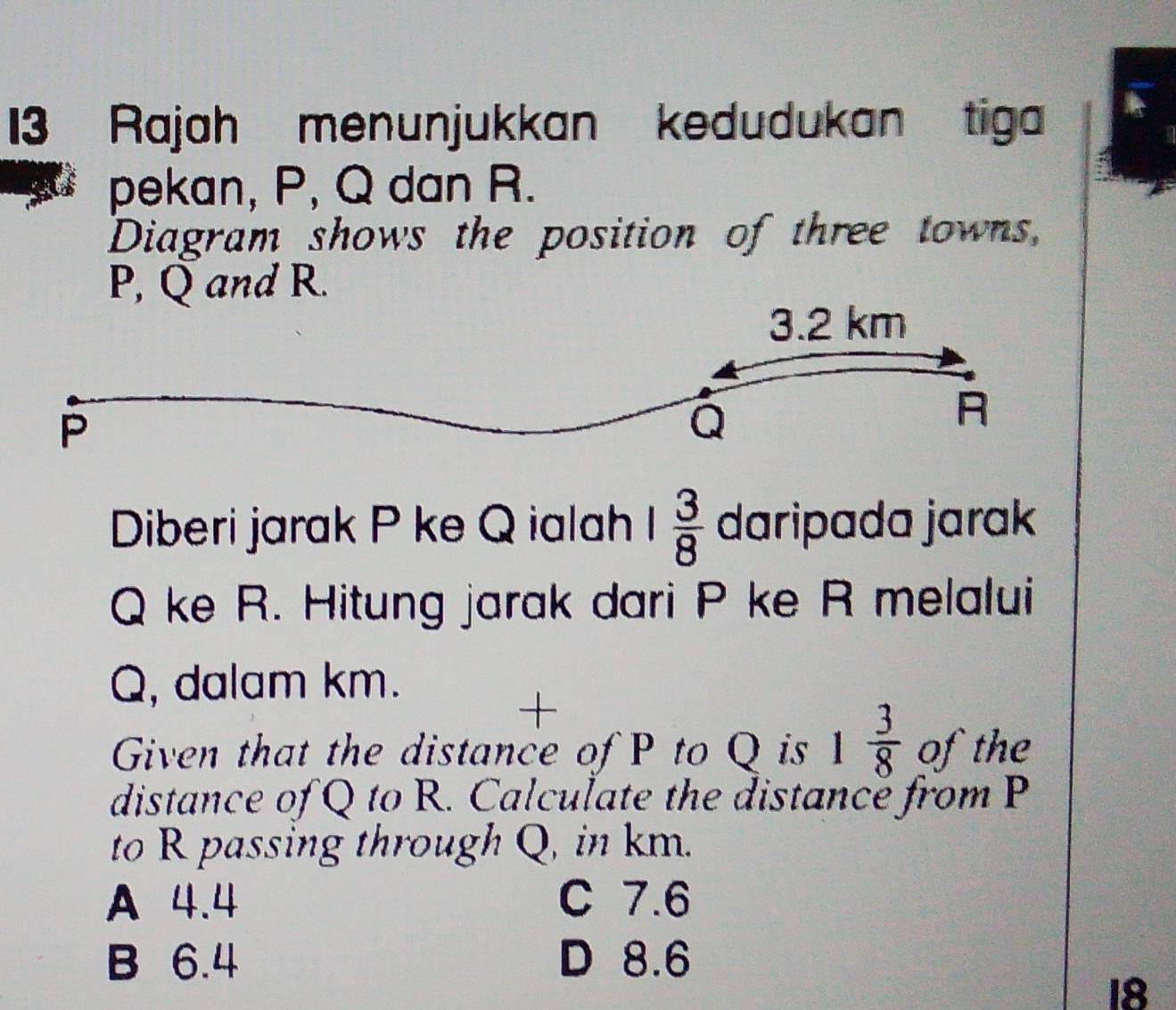 Rajah menunjukkan kedudukan tiga
pekan, P, Q dan R.
Diagram shows the position of three towns,
P, Q and R.
Diberi jarak P ke Q ialah 1 3/8  daripada jarak
Q ke R. Hitung jarak dari P ke R melalui
Q, dalam km.
+
Given that the distance of P to Q is 1 3/8  of the
distance of Q to R. Calculate the distancé from P
to R passing through Q, in km.
A 4.4 C 7.6
B 6.4 D 8.6
18