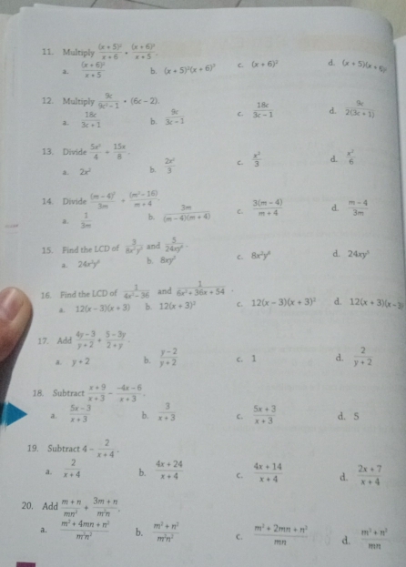 Multiply frac (x+5)^2x+6· frac (x+6)^2x+5.
a. frac (x+6)^2x+5 b. (x+5)^2(x+6)^3 C. (x+6)^2 d. (x+5)(x+5)
12. Multiply  9c/9c^2-1 · (6c-2).  18c/3c-1  d.  9c/2(3c+1) 
a.  16c/3c+1  b.  9c/3c-1  C.
13. Divide  5x^2/4 + 15x/8 .
a. 2x^2 b.  2x^2/3  c.  x^2/3  d.  x^2/6 
14. Divide frac (m-4)^23m+ ((m^2-16))/m+4 .  (3(m-4))/m+4  d.  (m-4)/3m 
a.  1/3m  b.  3m/(m-4)(m+4)  C.
15. Find the LCD of  3/8x^2y^2  and  5/24xy^6 .
a. 24x^2y^2 b. 8xy^3 C. 8x^2y^6 d. 24xy^5
16. Find the LCD of  1/4x^2-36  and  1/6x^2+36x+54 .
A. 12(x-3)(x+3) b. 12(x+3)^3 C. 12(x-3)(x+3)^2 d. 12(x+3)(x-3)
17. Add  (4y-3)/y+2 + (5-3y)/2+y .
a. y+2 b.  (y-2)/y+2  c. 1 d.  2/y+2 
18. Subtract  (x+9)/x+3 - (-4x-6)/x+3 .
a.  (5x-3)/x+3  b.  3/x+3  C.  (5x+3)/x+3  d. 5
19. Subtract 4- 2/x+4 .
a.  2/x+4  b.  (4x+24)/x+4  C.  (4x+14)/x+4  d.  (2x+7)/x+4 
20. Add  (m+n)/mn^2 + (3m+n)/m^2n .
a.  (m^2+4mn+n^2)/m^2n^2  b.  (m^2+n^2)/m^2n^2  C.  (m^2+2mn+n^2)/mn  d.  (m^2+n^2)/mn 