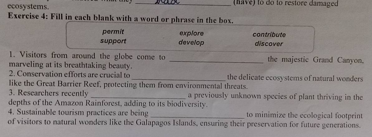 (have) to do to restore damaged
ecosystems.
Exercise 4: Fill in each blank with a word or phrase in the box.
permit explore contribute
support develop discover
1. Visitors from around the globe come to _the majestic Grand Canyon.
marveling at its breathtaking beauty.
2. Conservation efforts are crucial to_ the delicate ecosystems of natural wonders
like the Great Barrier Reef, protecting them from environmental threats.
3. Researchers recently _a previously unknown species of plant thriving in the
depths of the Amazon Rainforest, adding to its biodiversity.
4. Sustainable tourism practices are being _to minimize the ecological footprint
of visitors to natural wonders like the Galapagos Islands, ensuring their preservation for future generations.