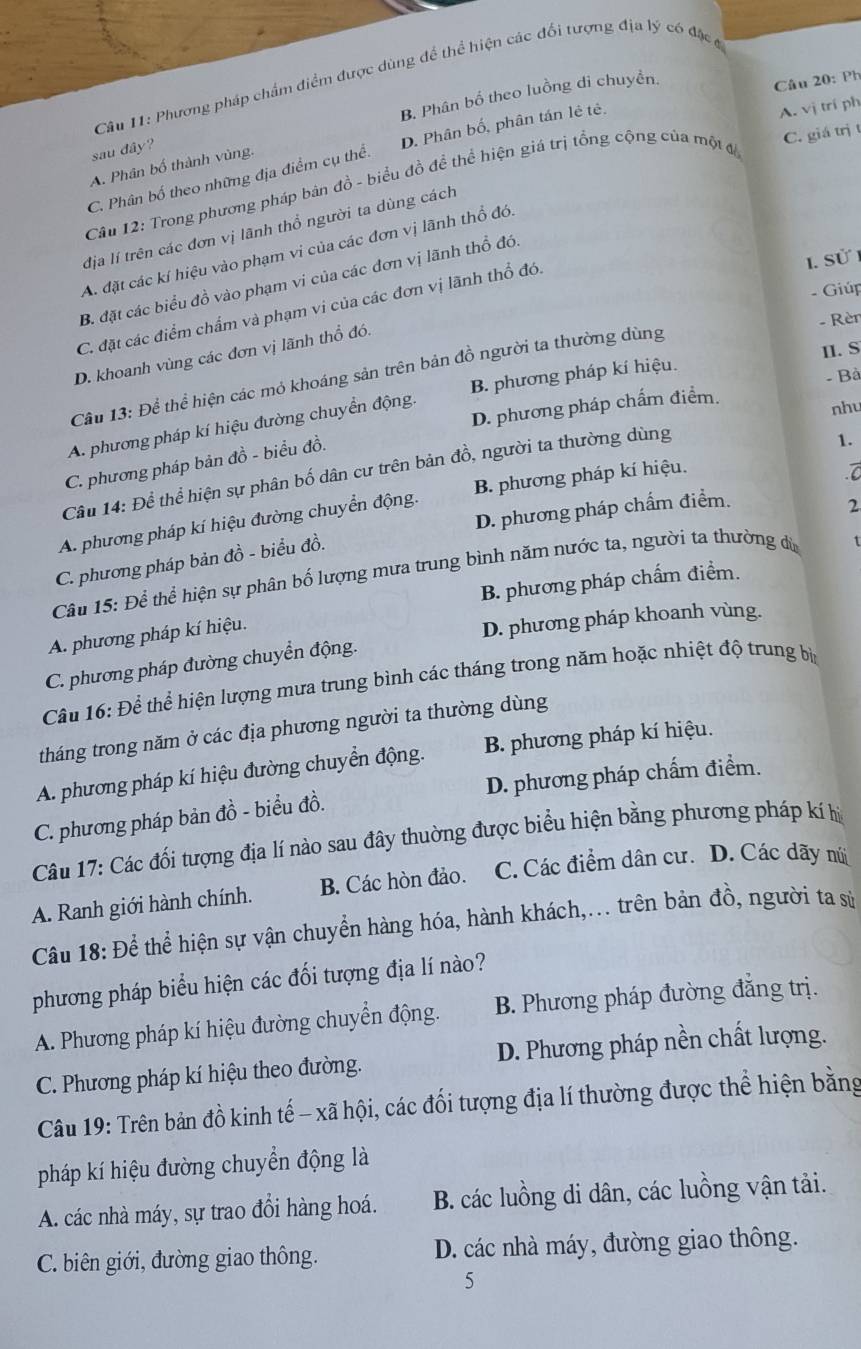 Phương pháp chẩm điểm được dùng để thể hiện các đổi tượng địa lý có đặc c
B. Phân bố theo luồng di chuyền,
Câu 20: Ph
sau đây?
C. Phân bố theo những địa điểm cụ thể: D. Phân bố, phân tán lẻ tẻ.
A. vị trí ph
A. Phân bố thành vùng.
Câu 12: Trong phương pháp bản đồ - biểu đồ để thể hiện giá trị tổng cộng của một đ C. giá trị t
địa lí trên các đơn vị lãnh thổ người ta dùng cách
A. đặt các kí hiệu vào phạm vi của các đơn vị lãnh thổ đó
I. Sử
B. đặt các biểu đồ vào phạm vi của các đơn vị lãnh thổ đói
- Giúp
C. đặt các điểm chẩm và phạm vị của các đơn vị lãnh thổ đó.
D. khoanh vùng các đơn vị lãnh thổ đó.
- Rèn
II. S
Cầu 13: Để thể hiện các mó khoáng sản trên bản đồ người ta thường dùng
- Bà
D. phương pháp chấm điểm.
nhu
A. phương pháp kí hiệu đường chuyển động. B. phương pháp kí hiệu.
C. phương pháp bản đồ - biểu đồ.
Cầu 14: Để thể hiện sự phân bố dân cư trên bản đồ, người ta thường dùng
A. phương pháp kí hiệu đường chuyển động. B. phương pháp kí hiệu. 1.
C. phương pháp bản đồ - biểu đồ. D. phương pháp chấm điểm.
2
Câu 15: Để thể hiện sự phân bố lượng mưa trung bình năm nước ta, người ta thường dù
B. phương pháp chấm điểm.
A. phương pháp kí hiệu.
D. phương pháp khoanh vùng.
C. phương pháp đường chuyển động.
Câu 16: Để thể hiện lượng mưa trung bình các tháng trong năm hoặc nhiệt độ trung bịa
tháng trong năm ở các địa phương người ta thường dùng
A. phương pháp kí hiệu đường chuyển động. B. phương pháp kí hiệu.
C. phương pháp bản đồ - biểu đồ. D. phương pháp chấm điểm.
Câu 17: Các đối tượng địa lí nào sau đây thuờng được biểu hiện bằng phương pháp kí hị
A. Ranh giới hành chính. B. Các hòn đảo. C. Các điểm dân cư. D. Các dãy núi
Câu 18: Để thể hiện sự vận chuyển hàng hóa, hành khách,... trên bản đồ, người ta sử
phương pháp biểu hiện các đối tượng địa lí nào?
A. Phương pháp kí hiệu đường chuyển động. B. Phương pháp đường đẳng trị.
C. Phương pháp kí hiệu theo đường. D. Phương pháp nền chất lượng.
Câu 19: Trên bản đồ kinh tế - xã hội, các đối tượng địa lí thường được thể hiện bằng
pháp kí hiệu đường chuyển động là
A. các nhà máy, sự trao đổi hàng hoá. B. các luồng di dân, các luồng vận tải.
C. biên giới, đường giao thông. D. các nhà máy, đường giao thông.
5