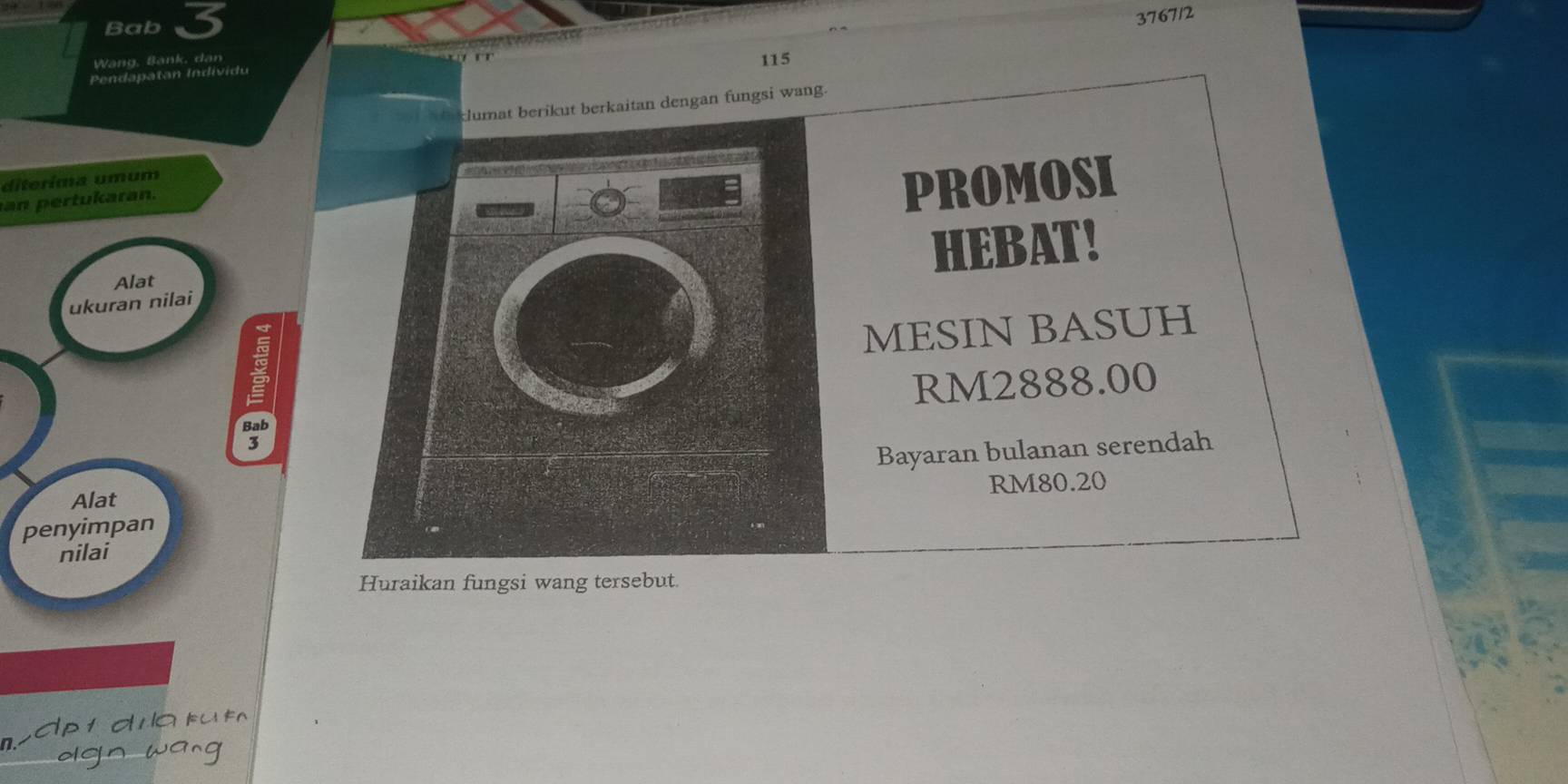 Bab 3 
3767/2 
Wang, Bank, dan 
Pendapatan Individu 115
klumat berikut berkaitan dengan fungsi wang. 
diterima umumPROMOSI 
an ertukaran. 
ukuran nilaiHEBAT! 
Alat 
MESIN BASUH
RM2888.00
Bayaran bulanan serendah
RM80.20
Alat 
penyimpan 
nilai 
Huraikan fungsi wang tersebut. 
d t d a k t 
dgn wang