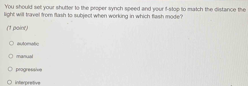 You should set your shutter to the proper synch speed and your f-stop to match the distance the
light will travel from flash to subject when working in which flash mode?
(1 point)
automatic
manual
progressive
interpretive