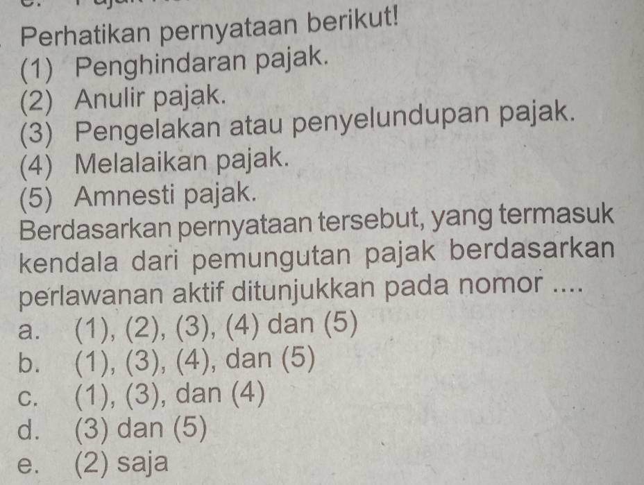 Perhatikan pernyataan berikut!
(1) Penghindaran pajak.
(2) Anulir pajak.
(3) Pengelakan atau penyelundupan pajak.
(4) Melalaikan pajak.
(5) Amnesti pajak.
Berdasarkan pernyataan tersebut, yang termasuk
kendala dari pemungutan pajak berdasarkan
perlawanan aktif ditunjukkan pada nomor ....
a. (1), (2), (3), (4) dan (5)
b. (1), (3), (4), dan (5)
c. (1), (3), dan (4)
d. (3) dan (5)
e. (2) saja