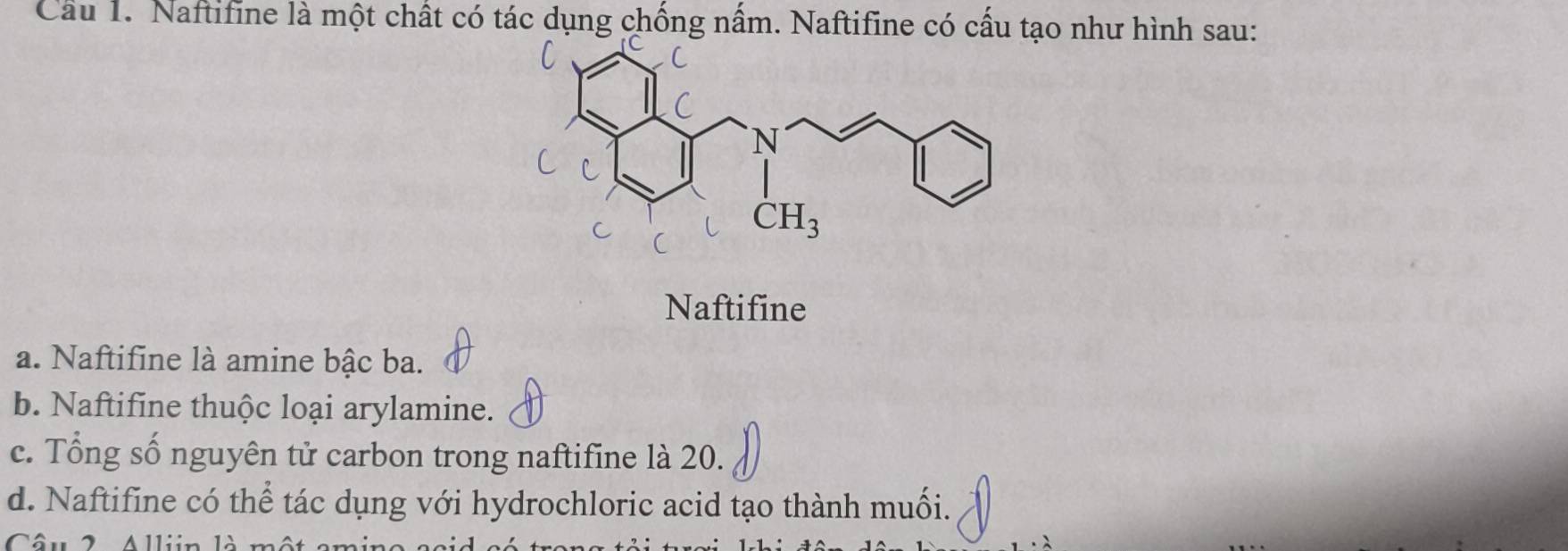 Cầu 1. Naftifine là một chất có tác dụng chống nấm. Naftifine có cấu tạo như hình sau:
Naftifine
a. Naftifine là amine bậc ba.
b. Naftifine thuộc loại arylamine.
c. Tổng số nguyên tử carbon trong naftifine là 20.
d. Naftifine có thể tác dụng với hydrochloric acid tạo thành muối.
Câu 2 Alliin là một ami