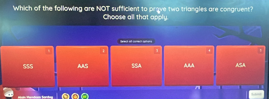 Which of the following are NOT sufficient to prove two triangles are congruent?
Choose all that apply.
Select all correct options
1
2
3
4
5
SSS AAS SSA AAA ASA
n
Alain Mendoza Sarduy Submit