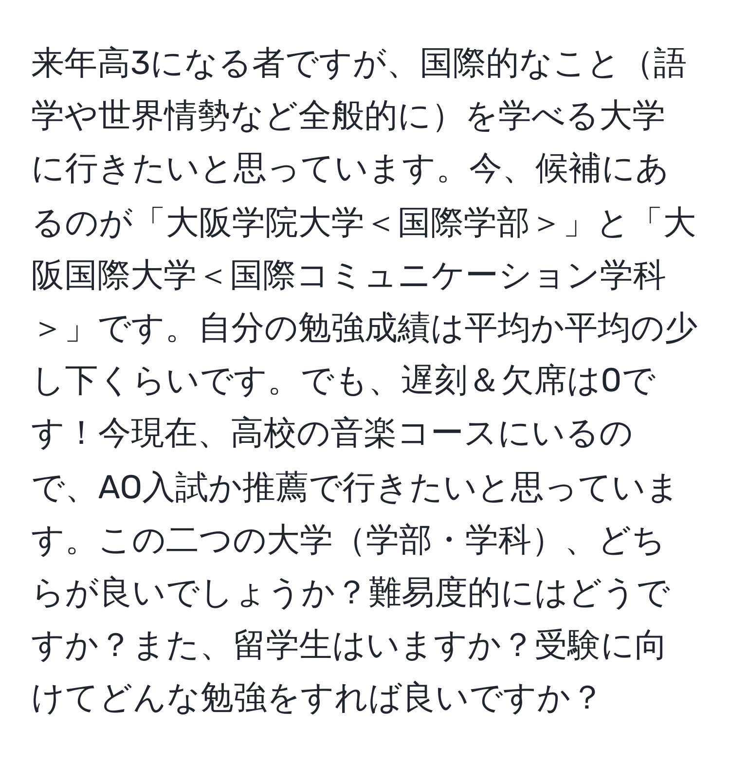 来年高3になる者ですが、国際的なこと語学や世界情勢など全般的にを学べる大学に行きたいと思っています。今、候補にあるのが「大阪学院大学＜国際学部＞」と「大阪国際大学＜国際コミュニケーション学科＞」です。自分の勉強成績は平均か平均の少し下くらいです。でも、遅刻＆欠席は0です！今現在、高校の音楽コースにいるので、AO入試か推薦で行きたいと思っています。この二つの大学学部・学科、どちらが良いでしょうか？難易度的にはどうですか？また、留学生はいますか？受験に向けてどんな勉強をすれば良いですか？