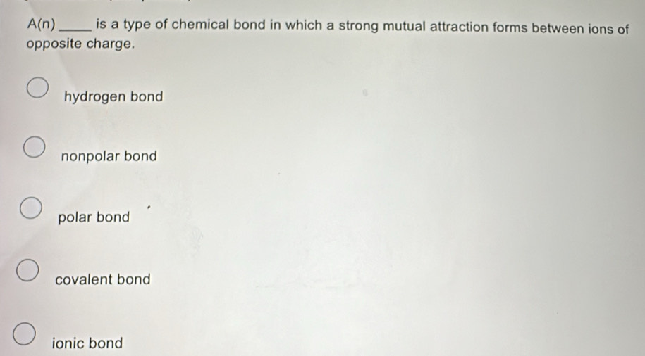 A(n) _ is a type of chemical bond in which a strong mutual attraction forms between ions of
opposite charge.
hydrogen bond
nonpolar bond
polar bond
covalent bond
ionic bond