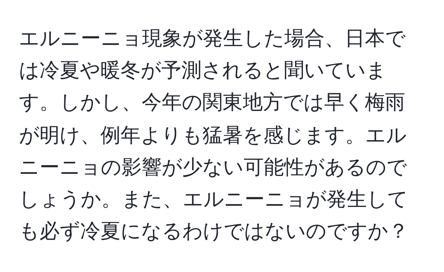 エルニーニョ現象が発生した場合、日本では冷夏や暖冬が予測されると聞いています。しかし、今年の関東地方では早く梅雨が明け、例年よりも猛暑を感じます。エルニーニョの影響が少ない可能性があるのでしょうか。また、エルニーニョが発生しても必ず冷夏になるわけではないのですか？