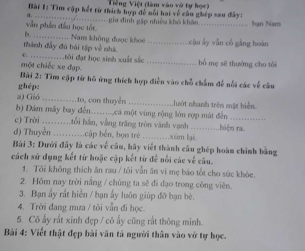 Tiếng Việt (làm vào vớ tự học)
Bài 1: Tìm cặp kết từ thích hợp đề nối hai về câu ghép sau đây:
a. ............../............gia đình gặp nhiều khó khẩn ...................... bạn Nam
vẫn phần đấu học tốt,
b. …... Nam không được khoé ............ . cậu ấy vẫn cố gắng hoàn
thành đầy đủ bài tập về nhà._
c. ...........tôi đạt học sinh xuất sắc .................. bố mẹ sẽ thưởng cho tôi
một chiếc xe đạp.
Bài 2: Tìm cặp từ hô ứng thích hợp điền vào chỗ chấm đế nối các về câu
ghép:
a) Gió ……_ .to, con thuyền .................lướt nhanh trên mặt biển.
b) Đám mây bay đến........,cả một vùng rộng lớn rợp mát đến ..............
c) Trời ..........tối hẳn, vầng trăng tròn vành vạnh ...........hiện ra.
d) Thuyền ......... bcập bến, bọn trẻ ..........xúm lại.
Bài 3: Dưới đây là các về câu, hãy viết thành câu ghép hoàn chính bằng
cách sử dụng kết từ hoặc cặp kết từ đế nối các về câu.
1. Tôi không thích ăn rau / tôi vẫn ăn vì mẹ bảo tốt cho sức khỏe.
2. Hôm nay trời nắng / chúng ta sẽ đi dạo trong công viên.
3. Bạn ấy rất hiền / bạn ấy luôn giúp đỡ bạn bè.
4. Trời đang mưa / tôi vẫn đi học.
5. Cô ấy rất xinh đẹp / cô ấy cũng rất thông minh.
Bài 4: Viết thật đẹp bài văn tả người thân vào vở tự học.