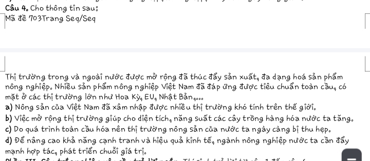 Cho thông tin sau:
Mã đề 703Trang Seq/Seq
Thị trường trong và ngoài nư partial C được mwidehat o * rộng đã thúc đẩy sản xuất, đa dạng hoá sản phẩm
nông nghiệp. Nhiều sản phẩm nông nghiệp Việt Nam đã đáp ứng được tiêu chuẩn toàn cầu, có
mặt ở các thị trường lớn như Hoa Kdot y_9EU_9 Nhật Bảng...
a) Nông sản của Việt Nam đã xâm nhập được nhiều thị trường khó tính trên thế giới.
b) Việc mở rộng thị trường giúp cho diện tích, năng suất các cây trồng hàng hóa nước ta tăng.
c) Do quá trình toàn cầu hóa nên thị trường nông sản của nước ta ngày càng bị thu hẹp.
d) Để nâng cao khả năng cạnh tranh và hiệu quả kinh tế, ngành nông nghiệp nước ta cần đẩy
mạnh hợp that ac_9 phát triển chuỗi giá trị.