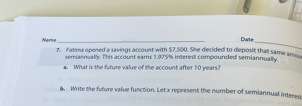 Name_ Date 
7. Fatima opened a savings account with $7,500. She decided to deposit that same amou 
semiannually. This account earns 1.975% interest compounded semiannually. 
a. What is the future value of the account after 10 years? 
b. Write the future value function. Let x represent the number of semiannual interest