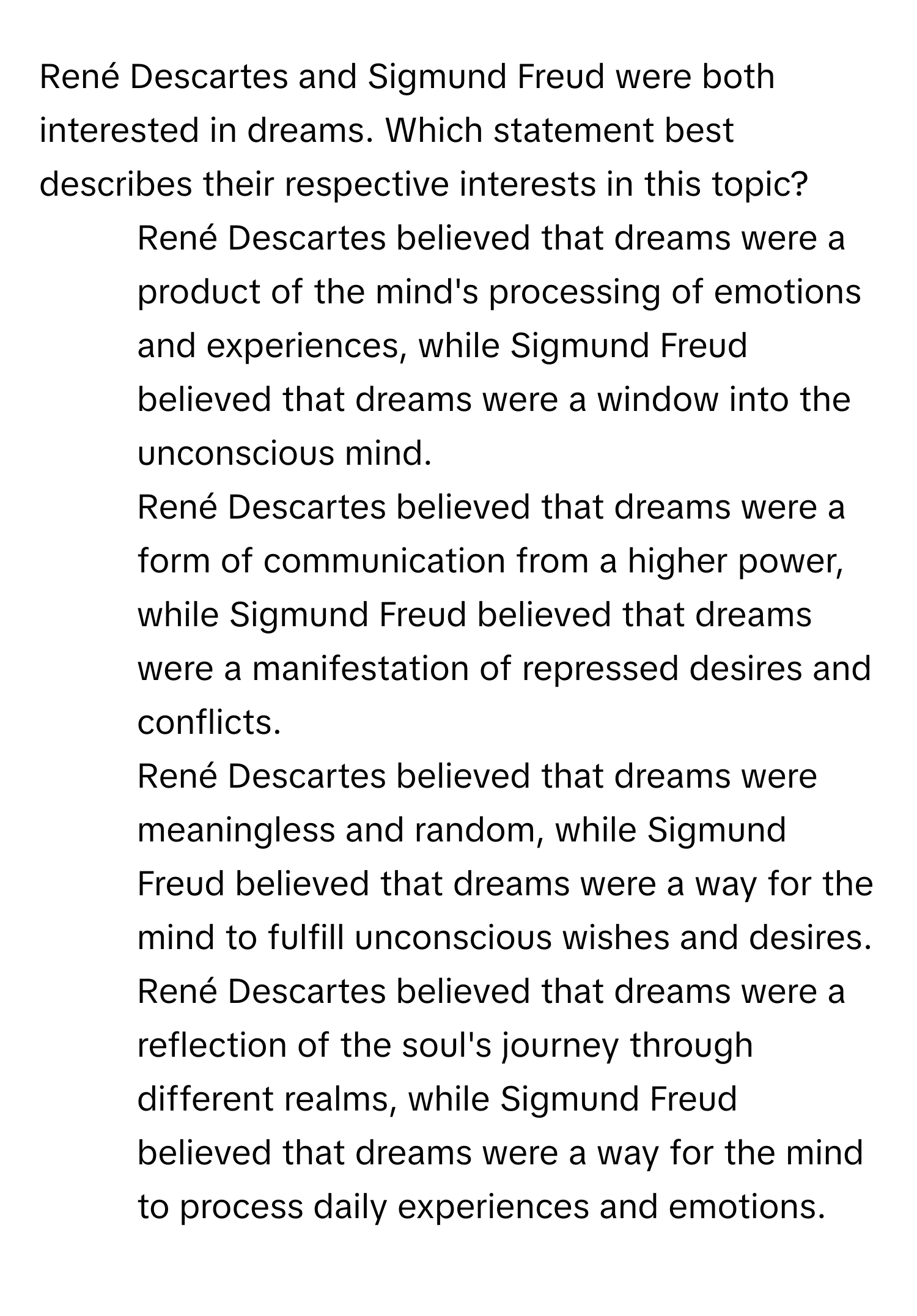 René Descartes and Sigmund Freud were both interested in dreams. Which statement best describes their respective interests in this topic?

1) René Descartes believed that dreams were a product of the mind's processing of emotions and experiences, while Sigmund Freud believed that dreams were a window into the unconscious mind. 
2) René Descartes believed that dreams were a form of communication from a higher power, while Sigmund Freud believed that dreams were a manifestation of repressed desires and conflicts. 
3) René Descartes believed that dreams were meaningless and random, while Sigmund Freud believed that dreams were a way for the mind to fulfill unconscious wishes and desires. 
4) René Descartes believed that dreams were a reflection of the soul's journey through different realms, while Sigmund Freud believed that dreams were a way for the mind to process daily experiences and emotions.