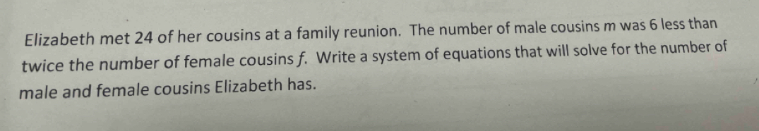 Elizabeth met 24 of her cousins at a family reunion. The number of male cousins m was 6 less than 
twice the number of female cousins f. Write a system of equations that will solve for the number of 
male and female cousins Elizabeth has.