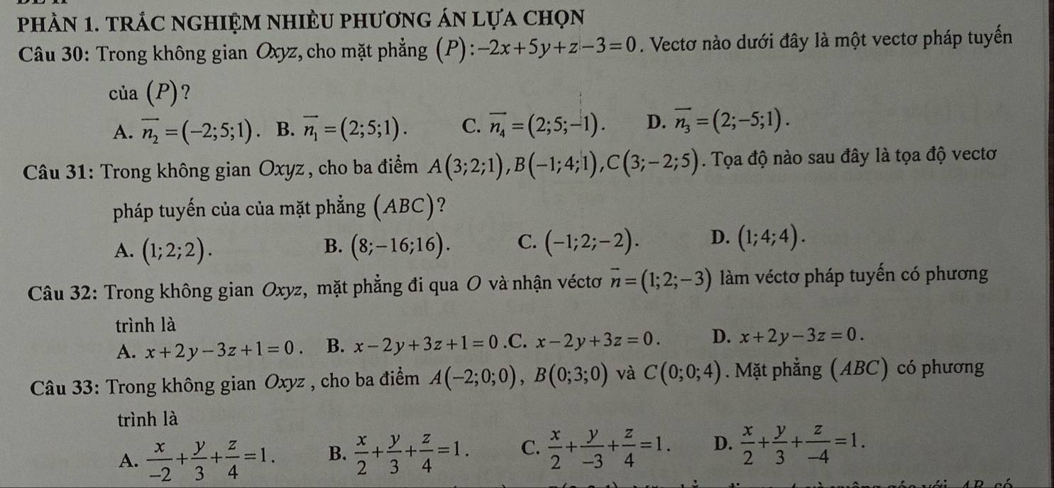 phÀN 1. trÁC nghIệM nhIÈU phươnG án lựa chọn
Câu 30: Trong không gian Oxyz, cho mặt phẳng (P): -2x+5y+z-3=0. Vectơ nào dưới đây là một vectơ pháp tuyến
của (P) ?
A. vector n_2=(-2;5;1) · B. vector n_1=(2;5;1). C. vector n_4=(2;5;-1). D. overline n_3=(2;-5;1).
Câu 31: Trong không gian Oxyz , cho ba điểm A(3;2;1),B(-1;4;1),C(3;-2;5). Tọa độ nào sau đây là tọa độ vectơ
pháp tuyến của của mặt phẳng (ABC)?
A. (1;2;2). (8;-16;16). C. (-1;2;-2). D. (1;4;4).
B.
Câu 32: Trong không gian Oxyz, mặt phẳng đi qua O và nhận véctơ vector n=(1;2;-3) làm véctơ pháp tuyến có phương
trình là
A. x+2y-3z+1=0. B. x-2y+3z+1=0 .C. x-2y+3z=0. D. x+2y-3z=0.
Câu 33: Trong không gian Oxyz , cho ba điểm A(-2;0;0),B(0;3;0) và C(0;0;4). Mặt phẳng (ABC) có phương
trình là
A.  x/-2 + y/3 + z/4 =1. B.  x/2 + y/3 + z/4 =1. C.  x/2 + y/-3 + z/4 =1. D.  x/2 + y/3 + z/-4 =1.