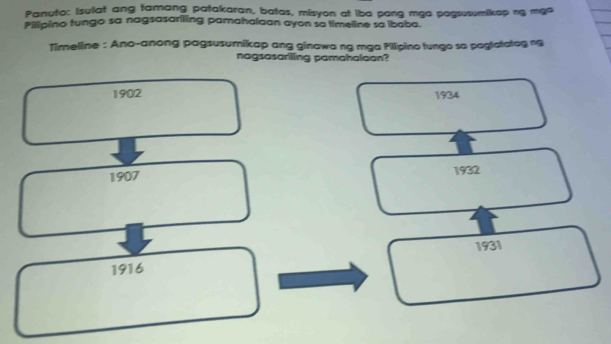 Panuto: Isulat ang tamang patakaran, batas, misyon at iba pang mga pagsusumikap ng mgo
Pillpino tungo sa nagsasariling pamahaiaan ayon sa timeline sa ibaba.
Timeline : Ano-anong pagsusumikap ang ginawa ng mga Pilipino tungo so pagtatatag n9
nagsasarilling pamahalaan?
1902 1934
1907 1932
1931
1916