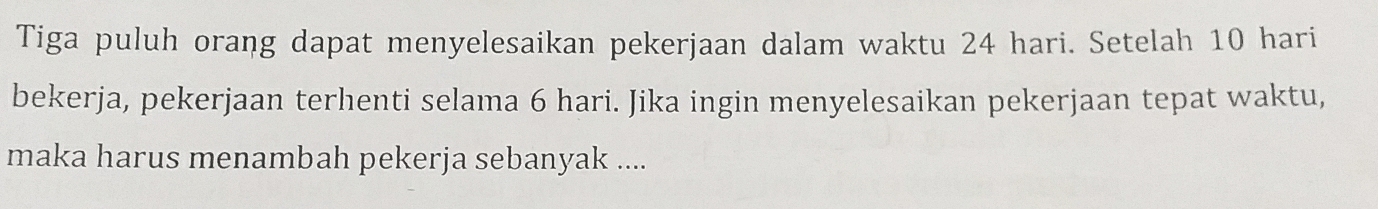 Tiga puluh orang dapat menyelesaikan pekerjaan dalam waktu 24 hari. Setelah 10 hari 
bekerja, pekerjaan terhenti selama 6 hari. Jika ingin menyelesaikan pekerjaan tepat waktu, 
maka harus menambah pekerja sebanyak ....