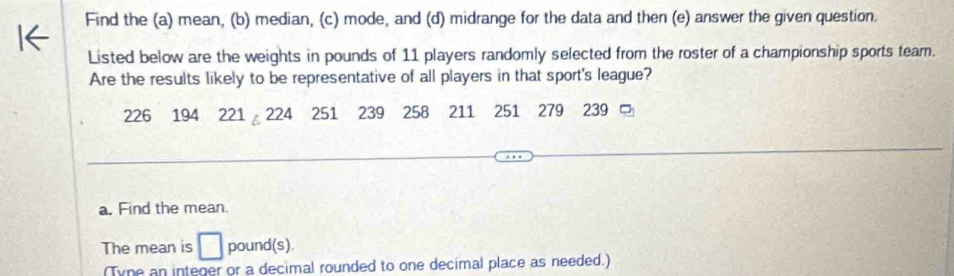 Find the (a) mean, (b) median, (c) mode, and (d) midrange for the data and then (e) answer the given question. 
Listed below are the weights in pounds of 11 players randomly selected from the roster of a championship sports team. 
Are the results likely to be representative of all players in that sport's league?
226 194 221 。 224 251 239 258 211 251 279 239 □ 
a. Find the mean. 
The mean is □ pound (s). 
(Tyne an integer or a decimal rounded to one decimal place as needed.)