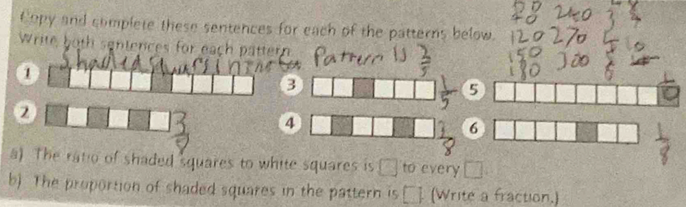 Copy and complete these sentences for each of the patterns below. 
Write both sentences for each pattern 
1 
3 
5 
2 
4 
6 
a) The ratio of shaded squares to white squares is □ to every □
b) The proportion of shaded squares in the pattern is □ (Write a fraction.)