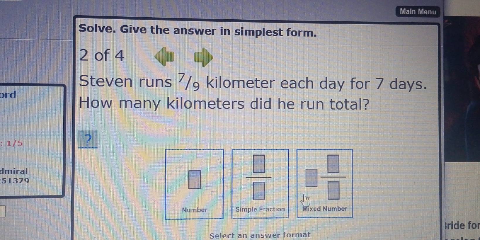 Main Menu 
Solve. Give the answer in simplest form. 
2 of 4 
Steven runs ⁷/ kilometer each day for 7 days. 
ord 
How many kilometers did he run total? 
: 1/5
? 
dmiral 
51379 
□
 □ /□   □  □ /□  
Number Simple Fraction Mixed Number 
ride for 
Select an answer format