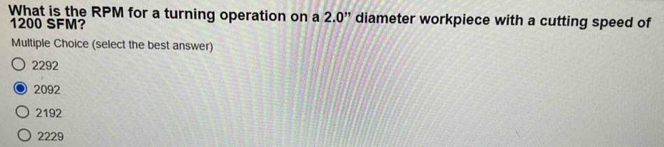 What is the RPM for a turning operation on a 2.0'' diameter workpiece with a cutting speed of
1200 SFM?
Multiple Choice (select the best answer)
2292
2092
2192
2229